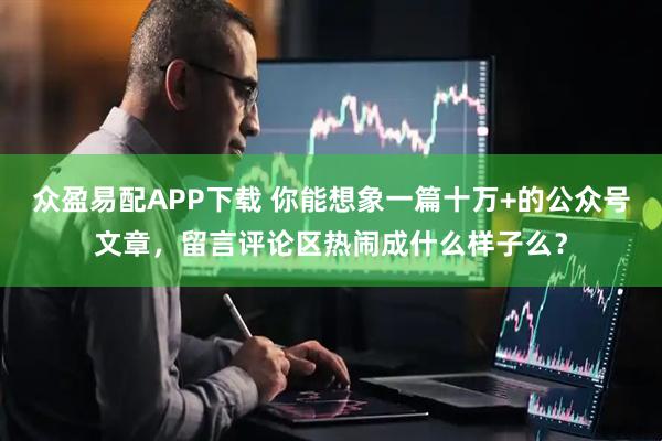 众盈易配APP下载 你能想象一篇十万+的公众号文章，留言评论区热闹成什么样子么？