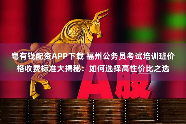 粤有钱配资APP下载 福州公务员考试培训班价格收费标准大揭秘：如何选择高性价比之选