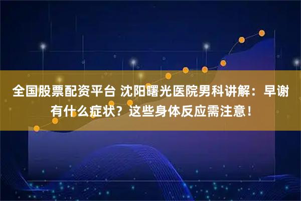 全国股票配资平台 沈阳曙光医院男科讲解：早谢有什么症状？这些身体反应需注意！