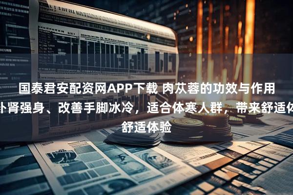 国泰君安配资网APP下载 肉苁蓉的功效与作用：补肾强身、改善手脚冰冷，适合体寒人群，带来舒适体验