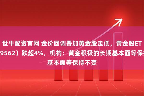 世牛配资官网 金价回调叠加黄金股走低，黄金股ETF（159562）跌超4%，机构：黄金积极的长期基本面等保持不变