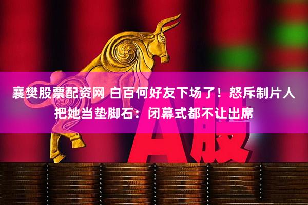 襄樊股票配资网 白百何好友下场了！怒斥制片人把她当垫脚石：闭幕式都不让出席