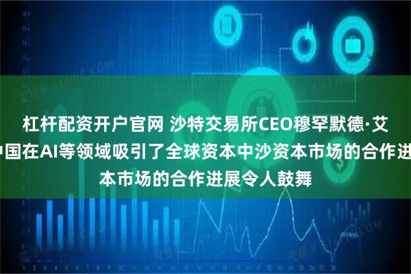 杠杆配资开户官网 沙特交易所CEO穆罕默德·艾·鲁迈赫:中国在AI等领域吸引了全球资本中沙资本市场的合作进展令人鼓舞