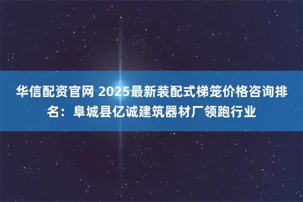 华信配资官网 2025最新装配式梯笼价格咨询排名：阜城县亿诚建筑器材厂领跑行业