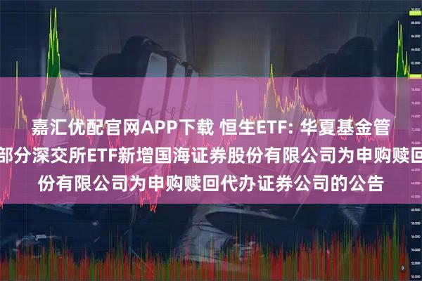 嘉汇优配官网APP下载 恒生ETF: 华夏基金管理有限公司关于旗下部分深交所ETF新增国海证券股份有限公司为申购赎回代办证券公司的公告