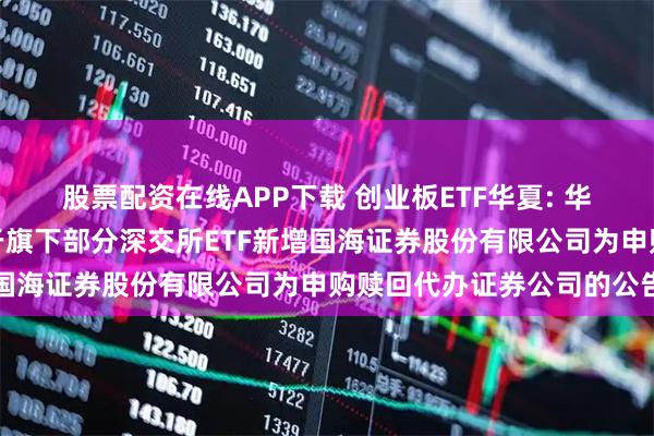 股票配资在线APP下载 创业板ETF华夏: 华夏基金管理有限公司关于旗下部分深交所ETF新增国海证券股份有限公司为申购赎回代办证券公司的公告
