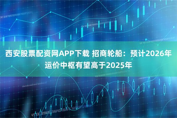 西安股票配资网APP下载 招商轮船:预计2026年运价中枢有望高于2025年