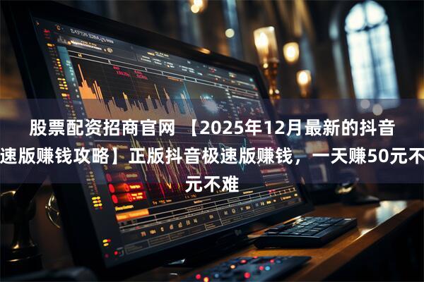 股票配资招商官网 【2025年12月最新的抖音极速版赚钱攻略】正版抖音极速版赚钱,一天赚50元不难