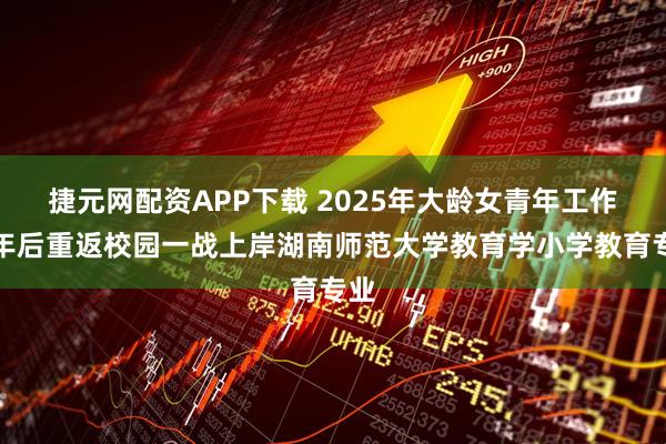 捷元网配资APP下载 2025年大龄女青年工作六年后重返校园一战上岸湖南师范大学教育学小学教育专业