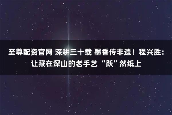 至尊配资官网 深耕三十载 墨香传非遗！程兴胜：让藏在深山的老手艺 “跃”然纸上