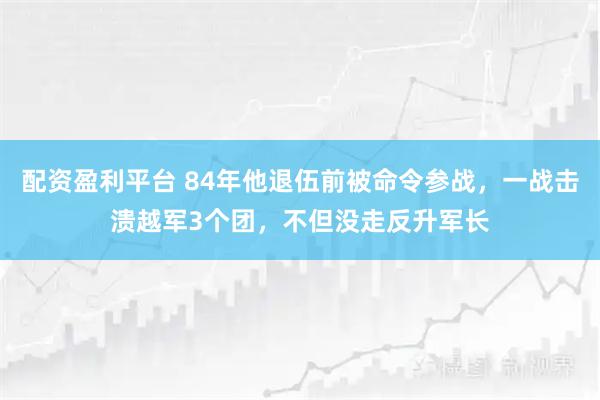 配资盈利平台 84年他退伍前被命令参战，一战击溃越军3个团，不但没走反升军长