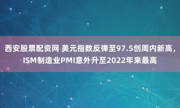 西安股票配资网 美元指数反弹至97.5创周内新高，ISM制造业PMI意外升至2022年来最高