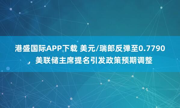 港盛国际APP下载 美元/瑞郎反弹至0.7790，美联储主席提名引发政策预期调整