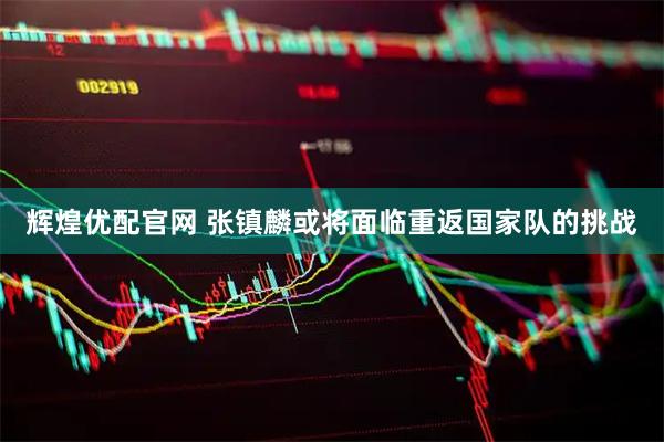 辉煌优配官网 张镇麟或将面临重返国家队的挑战