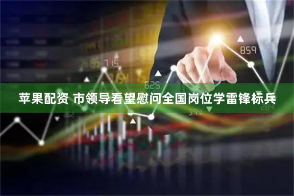 苹果配资 市领导看望慰问全国岗位学雷锋标兵
