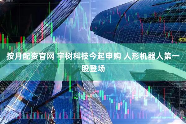 按月配资官网 宇树科技今起申购 人形机器人第一股登场