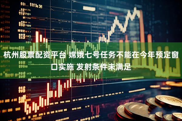 杭州股票配资平台 嫦娥七号任务不能在今年预定窗口实施 发射条件未满足