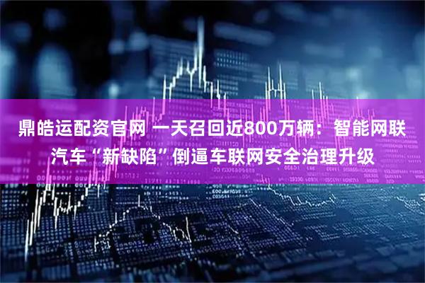 鼎皓运配资官网 一天召回近800万辆:智能网联汽车“新缺陷”倒逼车联网安全治理升级