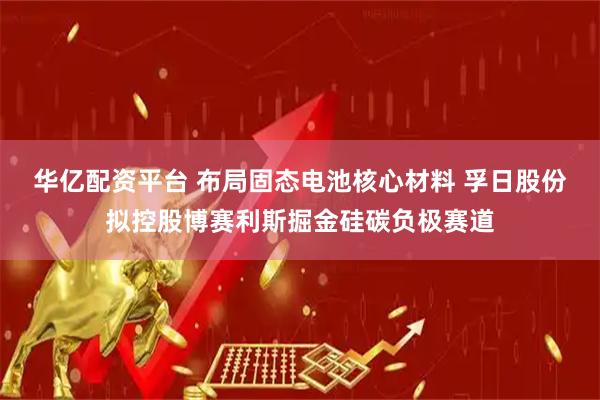 华亿配资平台 布局固态电池核心材料 孚日股份拟控股博赛利斯掘金硅碳负极赛道