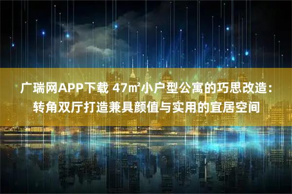 广瑞网APP下载 47㎡小户型公寓的巧思改造：转角双厅打造兼具颜值与实用的宜居空间